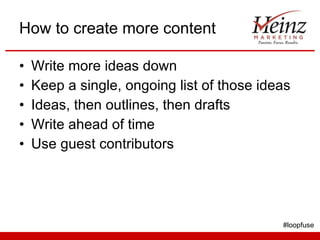 How to create more content <ul><li>Write more ideas down </li></ul><ul><li>Keep a single, ongoing list of those ideas </li...