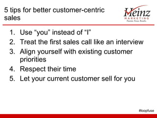 5 tips for better customer-centric sales Use “you” instead of “I” Treat the first sales call like an interview Align yourself with existing customer priorities Respect their time Let your current customer sell for you #loopfuse 