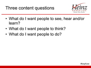 Three content questions What do I want people to see, hear and/or learn? What do I want people to think? What do I want people to do? #loopfuse 