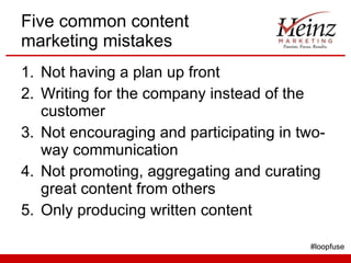 Five common content marketing mistakes Not having a plan up front Writing for the company instead of the customer Not encouraging and participating in two-way communication Not promoting, aggregating and curating great content from others Only producing written content #loopfuse 