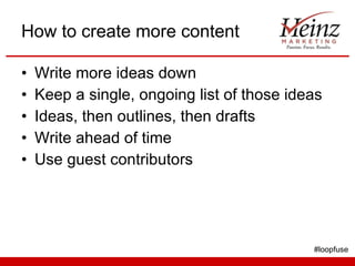 How to create more content Write more ideas down Keep a single, ongoing list of those ideas Ideas, then outlines, then drafts Write ahead of time Use guest contributors #loopfuse 