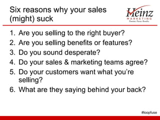 Six reasons why your sales (might) suck Are you selling to the right buyer? Are you selling benefits or features? Do you sound desperate? Do your sales & marketing teams agree? Do your customers want what you’re selling? What are they saying behind your back? #loopfuse 