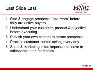 Last Slide Last Find & engage prospects “upstream” before they are active buyers Understand your customer, product & objective before executing Publish your own content to attract prospects  Practice customer-centric selling every day Sales & marketing is too important to leave to salespeople and marketers #loopfuse 