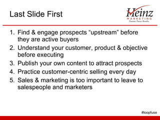 Last Slide First Find & engage prospects “upstream” before they are active buyers Understand your customer, product & objective before executing Publish your own content to attract prospects  Practice customer-centric selling every day Sales & marketing is too important to leave to salespeople and marketers #loopfuse 