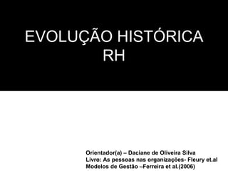 EVOLUÇÃO HISTÓRICA
RH
Orientador(a) – Daciane de Oliveira Silva
Livro: As pessoas nas organizações- Fleury et.al
Modelos de Gestão –Ferreira et al.(2006)
 