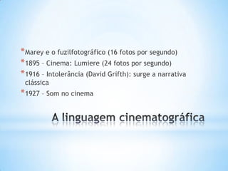 * Marey e o fuzilfotográfico (16 fotos por segundo)
* 1895 – Cinema: Lumiere (24 fotos por segundo)
* 1916 – Intolerância (David Grifth): surge a narrativa
 clássica
* 1927 – Som no cinema
 