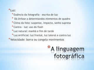 * Luz:
  * Essência da fotografia – escrita de luz
  * Dá ênfase a determiandos elementos de quadro
  * Clima da foto: suspense, impacto, sonho supresa
  * Contra – luz: uso do flash
  * Luz natural: manhã e fim de tarde
  * Luz Artificial: luz frontal, luz lateral e contra luz
* Velocidade: borra ou congela movimentos

                                  *
 