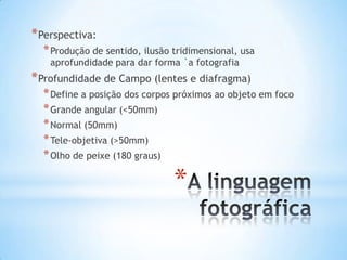 * Perspectiva:
  * Produção de sentido, ilusão tridimensional, usa
    aprofundidade para dar forma `a fotografia
* Profundidade de Campo (lentes e diafragma)
  * Define a posição dos corpos próximos ao objeto em foco
  * Grande angular (<50mm)
  * Normal (50mm)
  * Tele-objetiva (>50mm)
  * Olho de peixe (180 graus)

                                *
 