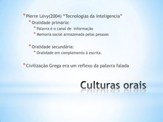 * Pierre Lévy(2004) “Tecnologias da inteligencia”
  * Oralidade primaria:
     * Palavra é o canal de informação
     * Memoria social armazenada pelas pessoas

  * Oralidade secundária:
     * Oralidade em complemento à escrita.

* Civilização Grega era um reflexo da palavra falada
 