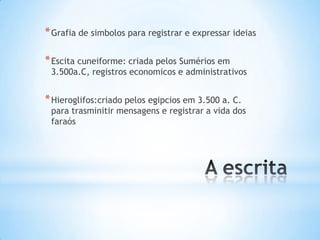 * Grafia de simbolos para registrar e expressar ideias

* Escita cuneiforme: criada pelos Sumérios em
 3.500a.C, registros economicos e administrativos


* Hieroglifos:criado pelos egipcios em 3.500 a. C.
 para trasminitir mensagens e registrar a vida dos
 faraós
 
