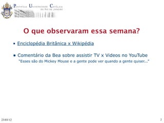 O que observaram essa semana?
           • Enciclopédia Britânica x Wikipédia

           • Comentário da Bea sobre assistir TV x Videos no YouTube
             “Esses são do Mickey Mouse e a gente pode ver quando a gente quiser...”




23/03/12                                                                               2
 