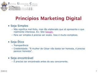 Princípios Marketing Digital
           • Seja Simples
             – Não significa mal-feito, mas tão elaborado que só apresenta o que
               realmente interessa. Ex: Site Google.
             – Para ser simples é preciso ser exato. Isso é muito complexo.


           • Seja Ético
             – Transparência
             – Credibilidade: “À mulher de César não basta ser honesta, é preciso
               parecer honesta”.


           • Seja encontrável
             – É preciso ser encontrado antes do seu concorrente.



23/03/12                                                                            3
 