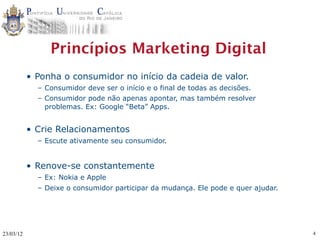 Princípios Marketing Digital
           • Ponha o consumidor no início da cadeia de valor.
             – Consumidor deve ser o início e o final de todas as decisões.
             – Consumidor pode não apenas apontar, mas também resolver
               problemas. Ex: Google “Beta” Apps.


           • Crie Relacionamentos
             – Escute ativamente seu consumidor.


           • Renove-se constantemente
             – Ex: Nokia e Apple
             – Deixe o consumidor participar da mudança. Ele pode e quer ajudar.




23/03/12                                                                           4
 