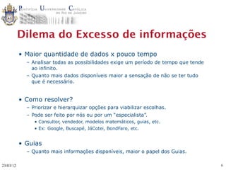 Dilema do Excesso de informações
           • Maior quantidade de dados x pouco tempo
             – Analisar todas as possibilidades exige um período de tempo que tende
               ao infinito.
             – Quanto mais dados disponíveis maior a sensação de não se ter tudo
               que é necessário.


           • Como resolver?
             – Priorizar e hierarquizar opções para viabilizar escolhas.
             – Pode ser feito por nós ou por um “especialista”.
                • Consultor, vendedor, modelos matemáticos, guias, etc.
                • Ex: Google, Buscapé, JáCotei, BondFaro, etc.


           • Guias
             – Quanto mais informações disponíveis, maior o papel dos Guias.

23/03/12                                                                              6
 