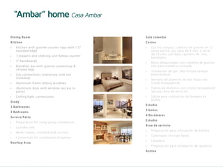 “Ambar” home Casa Ambar

    Dining R oom                                                          Sala co me dor
    Kitc hen                                                              Co cin a
    •	   Kit c he n wi th gr a n it e co u n t er t o ps w it h 1 . 5 ”   •	   Co cina i nte gra l, cubi e rta de gra ni to e n “L”
         rou nd e d e d ge                                                     san ta ce ci li a con na ri z de 4 cms. y zoclo
                                                                               d e 10 cms, con ba jo ca jone ro de tre s,
    •	   3
         	 dr awe r s and s h elv in g u n it belo w co u n t er
                                                                               ban de je ro.
    •	   4
         	 ” b as e b oar d s
                                                                          •	   Bar r a de sa yuna dor con cubi e rta de gra ni to
    •	   B
         	 re akfas t b ar wit h g ra n it e co u n t ert o p &                co n pa ta me tá li ca croma da .
         c h r om e l e g s
                                                                          •	   In stala ci ón de ga s. (No i ncluye ta nq ue
    •	   G
         	 as c onne c ti ons ( s t a t io n a ry t a n k n o t                estaci ona ri o)
         in c l ude d )
                                                                          •	   Ven tana de a lumi ni o de dos hoja s con
    •	   A
         	 lu m i num fr am e s lid in g w in d o w s                          cr istal tra nspa re nte .
    •	   A
         	 lu m i num door w it h w in d o w ( a cces s t o               •	   Puer ta de a lumi ni o con cri sta l tra nspa re nte
         pati o)                                                               ( acce so á re a de se rvi ci o)
    •	   C
         	 e i l i ng l i g ht c on n ect io n s                          •	   S al id a pa ra coloca ci ón de lá mpa ra e n
                                                                               pl afón.
    Study
                                                                          Est u dio
    3 Bathroom s
                                                                          3 bañ o s
    4 Bed room s
                                                                          4 Recámaras
    Servic e Pati o
                                                                          Est u dio
    •	   P
         	 re p a r a t io n f o r s u mp p u mp i n st al l at i o n
                                                                          A r ea de se rvicio
    •	   L
         	 aundr y s ink
                                                                          •	   Pr epa ra ci ón pa ra coloca ci ón de bomba .
    •	   W
         	 at e r he a t e r, inst al l ed an d c o n n ec t




E
                                                                          •	   Cal enta dor (i ncluye ba se ).
    •	   C
         	 o nne c t ion f o r i n st al l at i o n o f w ash er
                                                                          •	   L avade ro.
    Ro oftop A rea
                                                                          •	   Pr epa ra ci ón pa ra i nsta la ci ón de la va dora .
                                                                          A zo t ea
                                                                                             JADE
                                                                                             RESIDENCIAL T U L U M
 