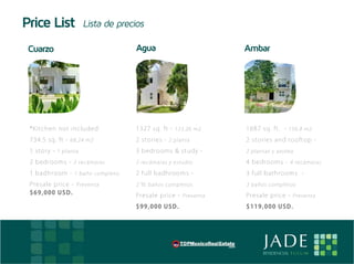 Price List                Lista de precios

     Cuarzo                                Agua                         Ambar




     * K i t c h e n n ot i ncl ud e d     1327 sq. ft - 123.26 m2      16 8 7 sq . f t . - 156.8 m2
     7 3 4 . 5 s q . f t - 68.24 m2        2 st o r ies - 2 planta      2 st ories and roof t op -
     1 s t o r y - 1 planta                3 bedr ooms & st u dy -      2 plantas y azotea

     2 b e d r o o ms - 2 recámaras        2 recámaras y estudio        4 b ed rooms - 4 recámaras
     1 b a dh r o o m - 1 baño completo.   2 fu ll badhr o oms -        3 f ul l b at hrooms -
     P r e s a l e p r i ce - Preventa     2 ½ baños completos          3 baños completos
     $ 69, 000 US D.                       Pr esale pr ice - Preventa   Presal e p ric e - Preventa
                                           $ 9 9 ,0 0 0 U SD .          $ 1 19, 000 U SD .




E                                                                              JADE
                                                                               RESIDENCIAL T U L U M
 
