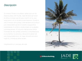 Descripción

    Si conoces Tulum y sus playas, sabrás que son las
    me jores playas del mundo. Jade Residencial Tulum
    te ofrece la me jor opción para invertir en tu casa
    vacacional o en tu residencia permanente. Situado a
    solo 5 minutos de la playa, Jade Residencial te ofrece
    una inme jorable opción en diseño vanguardista,
    combinando el confort y modernidad con acabados
    contemporáneos. El conjunto habitacional ofrece
    viviendas de alta calidad, armonía y comodidad para
    ti y tu familia. Su entorno y ubicación la dotan de
    una tranquilidad única. Un lugar envuelto de selva
    tropical, y frondosas áreas verdes.



    Simplemente un concepto de vida.




E                                                            JADE
                                                             RESIDENCIAL T U L U M
 