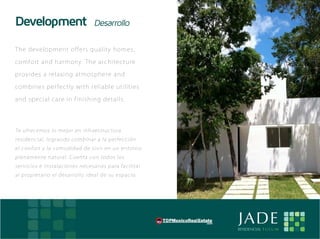 Development                             Desarrollo

    Th e d evelopm e n t of f e rs qu al i t y ho m e s ,

    com fort and h armon y. Th e arc h i t e c tu r e

    p ro v ides a rel ax i n g at mos ph e re a nd

    com bines perf e c t l y wi t h re l i abl e u t i li t i e s

    a n d special ca re i n f i n i s h i n g d e t a i ls .




    Te ofrecemos lo me jor en infraestructura
    residencial, logrando combinar a la perfección
    el confort y la comodidad de vivir en un entorno
    plenamente natural. Cuenta con todos los
    servicios e instalaciones necesarias para facilitar
    al propietario el desarrollo ideal de su espacio.




E                                                                   JADE
                                                                    RESIDENCIAL T U L U M
 