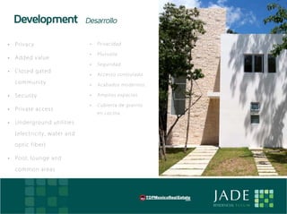 Development                       Desarrollo

• 	 Pr iv acy                          •	   Privacidad

                                       •	   Plusvalía
• 	 Added valu e
                                       •	   Seguridad
• 	 C losed g ated
                                       •	   Accesso controlado
    co mm u nity                       •	   Acabados modernos.

• 	 Secu rity                          •	   Amplios espacios

                                       •	   Cubierta de granito
• 	 Pr iv ate access
                                            en cocina.

• 	 Un derg round u t i l i t i e s

    (elec tricity, w at e r an d

    o p ti c fiber)

• 	 Poo l, loung e an d

    co mm on area s




E                                                                 JADE
                                                                  RESIDENCIAL T U L U M
 