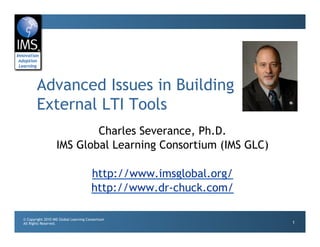 Advanced Issues in Building
       External LTI Tools
                           Charles Severance, Ph.D.
                   IMS Global Learning Consortium (IMS GLC)

                                       http://www.imsglobal.org/
                                       http://www.dr-chuck.com/

© Copyright 2010 IMS Global Learning Consortium
All Rights Reserved.                                               1
 