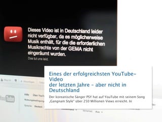 Eines der erfolgreichsten YouTube-Video
der letzten Jahre – aber nicht in Deutschland
Der koreanische Sänger PSY hat auf YouTube mit seinem Song
„Gangnam Style“ über 250 Millionen Views erreicht. In Deutschland
wurde das Video allerdings gesperrt; wegen der andauernden
Streitigkeiten zwischen YouTube und der GEMA.
 