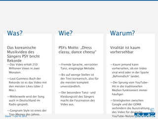 Was?                                Wie?                              Warum?
 Das koreanische                     PSYs Motto: „Dress                Viralität ist kaum
 Musikvideo des Sängers              classy, dance cheesy“             vorhersehbar
 PSY bricht Rekorde

 —Das Video erhält 250 Millionen     —Fremde Sprache, verrückter       —Kaum jemand kann
  Views in zwei Monaten.              Tanz, eingängige Melodie.         vorhersehen, ob ein Video viral
                                                                        wird oder in der Sparte
 —Laut Guinness Buch der             —Bis auf wenige Stellen ist der
                                                                        „Befremdlich“ landet.
  Rekorde ist es das Video mit        Text koreanisch, also für die
  den meisten Likes (über 2 Mio.).    meisten komplett                 —Der Sprung vom YouTube-Hit in
                                      unverständlich.                   die traditionellen Medien
 —Mittlerweile wird der Song auch
                                                                        funktioniert immer häufiger.
  in Deutschland im Radio            —Der besondere Tanz– und
  gespielt.                           Kleidungsstil des Sängers        —Streitigkeiten zwischen Google
                                      macht die Faszination des         und der GEMA verhindern die
 —Gangnam Style ist eines der
                                      Video aus.                        Ausstrahlung des Video für
  Top-Memes des Jahres.
                                                                        deutsche YouTube-Nutzer.

Stand: —11.10.2012
 