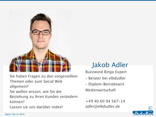 Jakob Adler
                                               Buzzword Bingo Expert

    Sie haben Fragen zu den vorgestellten      – Berater bei elbdudler
    Themen oder zum Social Web allgemein?      – Diplom-Betriebswirt Medienwirtschaft
    Sie wollen wissen, wie Sie die Beziehung
    zu Ihren Kunden verändern können?          +49 40 60 94 567-14
    Lassen sie uns darüber reden!              adler@elbdudler.de

Stand: 11.10.2012
 