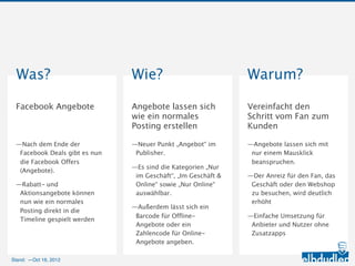 Was?                              Wie?                               Warum?
 Facebook Angebote                 Angebote lassen sich wie           Vereinfacht den Schritt
                                   ein normales Posting               vom Fan zum Kunden
                                   erstellen

 —Nach dem Ende der Facebook       —Neuer Punkt „Angebot“ im          —Angebote lassen sich mit nur
  Deals gibt es nun die Facebook    Publisher.                         einem Mausklick beanspruchen.
  Offers (Angebote).
                                   —Es sind die Kategorien „Nur im    —Der Anreiz für den Fan, das
 —Rabatt- und Aktionsangebote       Geschäft“, „Im Geschäft &          Geschäft oder den Webshop zu
  können nun wie ein normales       Online“ sowie „Nur Online“         besuchen, wird deutlich erhöht
  Posting direkt in die Timeline    auswählbar.
                                                                      —Einfache Umsetzung für
  gespielt werden
                                   —Außerdem lässt sich ein            Anbieter und Nutzer ohne
                                    Barcode für Offline-Angebote       Zusatzapps
                                    oder ein Zahlencode für Online-
                                    Angebote angeben.



Stand: —11.10.2012
 