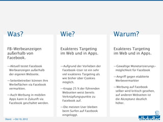 Was?                            Wie?                               Warum?
 FB-Werbeanzeigen                Exakteres Targeting im             Exakteres Targeting im
 außerhalb von Facebook.         Web und in Apps.                   Web und in Apps.


 —Aktuell testet Facebook        —Aufgrund der Vorlieben der        —Gewaltige Monetarisierungs-
  Werbeanzeigen außerhalb der     Facebook-User ist ein sehr viel    möglichkeit für Facebook
  eigenen Webseite.               exakteres Targeting als wie
                                                                    —Angriff gegen etablierte
                                  bisher über Cookies möglich.
 —Seitenbetreiber können ihre                                        Werbevermarkter
  Werbeflächen via Facebook      —Knapp 25 % der führenden
                                                                    —Werbung auf Facebook selber
  vermarkten.                     Webseiten weist bereits
                                                                     wird kritisch gesehen, auf
                                  Verknüpfungspunkte zu
 —Auch Werbung in mobilen Apps                                       anderen Webseiten ist die
                                  Facebook auf.
  kann in Zukunft via Facebook                                       Akzeptanz deutlich höher.
  geschaltet werden.             —Die meisten User bleiben beim
                                  Surfen auf Facebook
                                  eingeloggt.

Stand: —11.10.2012
 