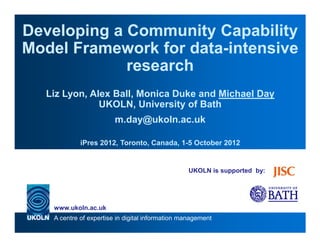 Developing a Community Capability
Model Framework for data-intensive
             research
  Liz Lyon, Alex Ball, Monica Duke and Michael Day
              UKOLN, University of Bath
                        m.day@ukoln.ac.uk

            iPres 2012, Toronto, Canada, 1-5 October 2012


                                                 UKOLN is supported by:




   www.ukoln.ac.uk
   A centre of expertise in digital information management
 