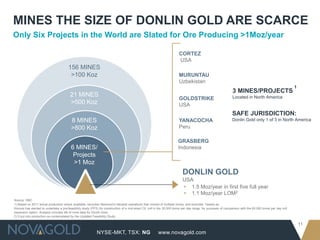 MINES THE SIZE OF DONLIN GOLD ARE SCARCE
Only Six Projects in the World are Slated for Ore Producing >1Moz/year

                                                                                                                        CORTEZ
                                                                                                                        USA                                                            1

                                       156 MINES
                                        >100 Koz                                                                        MURUNTAU
                                                                                                                        Uzbekistan
                                                                                                                                                                                                           1
                                                                                                                                                                3 MINES/PROJECTS
                                         21 MINES                                                                                                               Located in North America
                                                                                                                        GOLDSTRIKE
                                         >500 Koz                                                                       USA
                                                                                                                                                               SAFE JURISDICTION:
                                         8 MINES                                                                        YANACOCHA                              Donlin Gold only 1 of 3 in North America
                                         >800 Koz                                                                       Peru

                                                                                                                        GRASBERG
                                         6 MINES/                                                                       Indonesia
                                          Projects
                                          >1 Moz
                                                                                                                           DONLIN GOLD
                                                                                                                           USA
                                                                                                                           ▸ 1.5 Moz/year in first five full year
                                                                                                                           ▸ 1.1 Moz/year LOM2
Source: RBC
1) Based on 2011 actual production where available, excludes Newmont’s Nevada operations that consist of multiple mines, and excludes Tasiast as
Kinross has elected to undertake a pre-feasibility study (PFS) for construction of a mid-sized CIL mill in the 30,000 tonne per day range, for purposes of comparison with the 60,000 tonne per day mill
expansion option. Analysis includes life of mine data for Donlin Gold.
2) If put into production as contemplated by the Updated Feasibility Study.

                                                                                                                                                                                                               11
                                                            NYSE-MKT, TSX: NG                            www.novagold.com
 