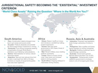 JURISDICTIONAL SAFETY BECOMING THE “EXISTENTIAL” INVESTMENT
CRITERION
“World Class Assets” Raising the Question “Where in the World Are You?”




     South America                                        Africa                                        Russia, Asia & Australia
     1.    Peru: Construction halted at largest mine      6.     Ghana: Raise in tariffs on mines       11.     Indonesia: Proposed new legislation
          due to gvt review and social unrest.                  and introduce a windfall tax halting,         limits foreign ownership of mines to
     2.    Ecuador: Political obstacles and windfall            project expansions.                           49%.
          tax discourage foreign investment in mining.    7.     Guinea: New law gives                  12.     Philippines: New royalties and taxes
     3.    Venezuela: Five mining companies seeking             government a 35% stake; threat of             being imposed on mining companies.
          compensation through World Bank’s                     nationalization.                        13.     Mongolia: Drafting investment law to
          arbitration court following nationalizations.   8.     Mali: Recent military coup creating          restrict foreign ownership.
     4.    Bolivia: Nationalization of various natural          political uncertainty.                  14.     Australia: Government passed
          resources assets.                               9.     Congo: Plans to revise mining                Mineral Resources Rent Tax of 30%.
     5.    Argentina: New gvt rule reduces time limit           code, raise taxes and increase          15.     Kyrgyzstan: Parliamentary motion
          to cash in earnings from 360 to 30 days.              stake in mining projects.                     calling for government to increase
          Controls on imports of equipment/supplies       10.    South Africa: Ongoing dialogue to            stake in one of its largest gold mines.
          have also been tightened.                             nationalize mining industry.

 *        See work cited in the appendix

                                                                                                                                               15
                                           NYSE-MKT, TSX: NG               www.novagold.com
 