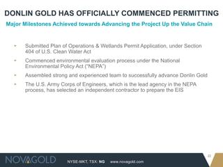 DONLIN GOLD HAS OFFICIALLY COMMENCED PERMITTING
Major Milestones Achieved towards Advancing the Project Up the Value Chain


  ▸   Submitted Plan of Operations & Wetlands Permit Application, under Section
      404 of U.S. Clean Water Act
  ▸   Commenced environmental evaluation process under the National
      Environmental Policy Act (“NEPA”)
  ▸   Assembled strong and experienced team to successfully advance Donlin Gold
  ▸   The U.S. Army Corps of Engineers, which is the lead agency in the NEPA
      process, has selected an independent contractor to prepare the EIS




                                                                                  22
                       NYSE-MKT, TSX: NG   www.novagold.com
 