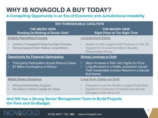 WHY IS NOVAGOLD A BUY TODAY?
A Compelling Opportunity in an Era of Economic and Jurisdictional Instability

                                  KEY FORESEEABLE CATALYSTS
              THE MICRO VIEW                                        THE MACRO VIEW
       Pending De-Risking of Donlin Gold                       Right Place at The Right Time
Orderly Permitting Process                           Jurisdictional Safety

•   Uniform Transparent Step-by-Step Process         •   Alaska is 2nd Largest Gold Producer in the US
•   Strong Support from Native Corporations          •   Support for Environmentally & Socially
                                                         Responsible Mining
Opportunity for Financial Optimization               Strong Leverage to Gold

•   Third-party Participation should Reduce Capex    •   Major Increase in NAV with Higher Au Price
•   $1 Billion Contingency is Robust                 •   Long-life Asset in a Stable Jurisdiction should
                                                         Yield Sustainable Investor Returns in a Secular
                                                         Bull Market
Stable Share Dynamics                                Long-Term Option on Gold

•   Strong Shareholder Support                       •   Projected to be the World’s Largest Gold Mine
•   No Need to Raise Capital for Years               •   Significant Exploration Potential should Add
                                                         Decades to the Mine-Life

And NG has a Strong Senior Management Team to Build Projects
On-Time and On-Budget
                                                                                                      30
                             NYSE-MKT, TSX: NG      www.novagold.com
 