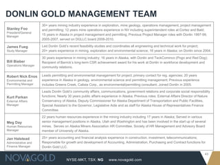 DONLIN GOLD MANAGEMENT TEAM
                     30+ years mining industry experience in exploration, mine geology, operations management, project management
Stanley Foo          and permitting; 12 years mine operations experience in NV including superintendent roles at Cortez and Bald;
President/General
                     15 years in Alaska in project management and permitting; Previous Project Manager roles with Donlin 1997-99,
Manager
                     2005-2007, served on DGLLC board 2008-2010.

James Fueg           Led Donlin Gold’s recent feasibility studies and coordinates all engineering and technical work for project;
Study Manager        20+ years experience in mining, exploration and environmental science; 16 years in Alaska; on Donlin since 2004.

                     30 years experience in mining industry; 16 years in Alaska, with Donlin and TeckCominco (Pogo and Red Dog);
Bill Bieber          Recipient of Barrick’s long-term CSR achievement award for his work at Donlin in workforce development and
Operations Manager
                     community relations.

Robert Nick Enos     Leads permitting and environmental management for project; primary contact for reg. agencies; 20 years
Environmental and    experience in Alaska in geology, environmental science and permitting management; Previous experience
Permitting Manager   includes Greens Creek, Calista Corp., as environmental/permitting consultant; Joined Donlin in 2005.

                     Leads Donlin Gold’s community affairs, communications, government relations and corporate social responsibility
Kurt Parkan          functions; Nearly 30 years public affairs experience in Alaska; Previous roles: External Affairs Director of Nature
External Affairs     Conservancy of Alaska, Deputy Commissioner for Alaska Department of Transportation and Public Facilities,
Manager              Special Assistant to the Governor, Legislative Aide and as staff for Alaska House of Representatives Finance
                     Committee.

                     22 years human resources experience in the mining industry including 17 years in Alaska; Served in various
Meg Day              senior management positions in Alaska, Utah and Washington and has been involved in the start up of several
Human Resources      mines. Serves on Alaska Miners Association HR Committee, Society of HR Management and Advisory Board
Manager              member of University of Alaska.

Jan Halstead         25+ years accounting and financial analysis experience in construction, investment, telecommunications;
Administrative and   Responsible for growth and development of Accounting, Administration, Purchasing and Contract functions for
Finance Manager      Donlin Gold LLC.

                                                                                                                                    43
                                     NYSE-MKT, TSX: NG            www.novagold.com
 