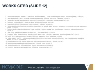 WORKS CITED (SLIDE 12)

 1)  “Newmont Says Peru Review Is Expected in ‘Next Few Weeks’,” Liezel Hill & Margaret Brenna, Bloomberg News, 03/29/12.
 2)  “New Agreements Extract Big Bucks from Foreign Mining Operators in Ecuador,” Mineweb, 12/06/11.
 3)  “Venezuela Decrees Nationalization of Nation’s Gold Industry,” Bloomberg BusinessWeek, 09/19/11.
 4)  “Glencore Protests Bolivia’s Move on Mine,” Wall Street Journal, 06/22/12.
 5)  “Argentine currency rules hit mine exports-industry,” Reuters, 06/19/2012
 6)  “National Coalition on Mining Commends Government on Mining Taxes,” Ministry of Finance & Economic Planning, Republic of
     Ghana, 11/23/11.
 7) “Guinea Passes Long-Awaited Mining Code, Launches Contract Review,” IHS Global Insight: Country & Industry Forecasting,
     09/14/11.
 8) “Mali coup: West African leaders abandon visit,” BBC News Africa, 02/29/12.
 9) “Congo to Boost State’s Share of Mining Projects, Raise Taxes,” Michael J. Kavanagh, Bloomberg News, 03/21/2012.
 10) “South Africa: Nationalization – It’s Not Over Until Mangaung Sings,” All Africa, 07/0/12.
 11) “Geoff Breen, “IAU.AX – Luncheon Provides Greater Clarity but Timing Remains Uncertain,” RBC Capital Markets Research
     Report, 03/26/12. (Indonesia)
 12) “Philippine mining rule change would hurt investor sentiment – groups,” Reuters, 02/14/12.
 13) “Mongolia eyes new foreign investment law,” Financial Times, 05/02/12.
 14) “Still a Great Place to Dig for Minerals,” Sydney Morning Herald 03/19/12.
 15) “Investors flee Centerra on Kyrgyz gold mine vote,” Stck House 06/27/12.




                                                                                                                                44
                                    NYSE-MKT, TSX: NG          www.novagold.com
 