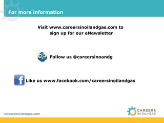 For more information


          Visit www.careersinoilandgas.com to
                sign up for our eNewsletter




               Follow us @careersinoandg




      Like us www.facebook.com/careersinoilandgas
 