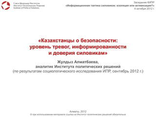 Заседание КИПР
                                      «Информационная тактика силовиков: изоляция или активизация?»
                                                                                     4 октября 2012 г.




           «Казахстанцы о безопасности:
        уровень тревог, информированности
               и доверия силовикам»
                       Жулдыз Алматбаева,
            аналитик Института политических решений
(по результатам социологического исследования ИПР, сентябрь 2012 г.)




                                          Алматы, 2012
         © при использовании материала ссылка на Институт политических решений обязательна
 