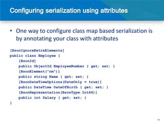• One way to configure class map based serialization is
  by annotating your class with attributes
[BsonIgnoreExtraElements]
public class Employee {
    [BsonId]
    public ObjectId EmployeeNumber { get; set; }
    [BsonElement("nm")]
    public string Name { get; set; }
    [BsonDateTimeOptions(DateOnly = true)]
    public DateTime DateOfBirth { get; set; }
    [BsonRepresentation(BsonType.Int64)]
    public int Salary { get; set; }
}



                                                          10
 