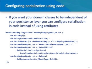 • If you want your domain classes to be independent of
  your persistence layer you can configure serialization
  in code instead of using attributes
BsonClassMap.RegisterClassMap<Employee>(cm => {
    cm.AutoMap();
    cm.SetIgnoreExtraElements(true);
    cm.SetIdMember(cm.GetMemberMap(c => c.EmployeeNumber));
    cm.GetMemberMap(c => c.Name).SetElementName("nm");
    cm.GetMemberMap(c => c.DateOfBirth)
        .SetSerializationOptions(
            DateTimeSerializationOptions.DateOnlyInstance);
    cm.GetMemberMap(c => c.Salary)
        .SetRepresentation(BsonType.Int64);
});

                                                              11
 