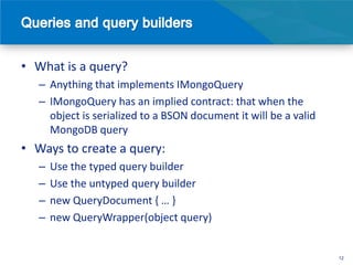 • What is a query?
   – Anything that implements IMongoQuery
   – IMongoQuery has an implied contract: that when the
     object is serialized to a BSON document it will be a valid
     MongoDB query
• Ways to create a query:
   –   Use the typed query builder
   –   Use the untyped query builder
   –   new QueryDocument { … }
   –   new QueryWrapper(object query)


                                                                  12
 