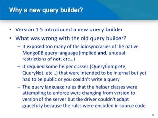 • Version 1.5 introduced a new query builder
• What was wrong with the old query builder?
  – It exposed too many of the idiosyncrasies of the native
    MongoDB query language (implied and, unusual
    restrictions of not, etc…)
  – It required some helper classes (QueryComplete,
    QueryNot, etc…) that were intended to be internal but yet
    had to be public or you couldn't write a query
  – The query language rules that the helper classes were
    attempting to enforce were changing from version to
    version of the server but the driver couldn't adapt
    gracefully because the rules were encoded in source code
                                                                13
 