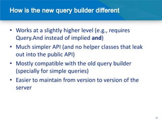 • Works at a slightly higher level (e.g., requires
  Query.And instead of implied and)
• Much simpler API (and no helper classes that leak
  out into the public API)
• Mostly compatible with the old query builder
  (specially for simple queries)
• Easier to maintain from version to version of the
  server



                                                      14
 