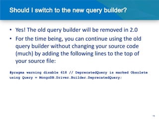 • Yes! The old query builder will be removed in 2.0
• For the time being, you can continue using the old
  query builder without changing your source code
  (much) by adding the following lines to the top of
  your source file:
#pragma warning disable 618 // DeprecatedQuery is marked Obsolete
using Query = MongoDB.Driver.Builder.DeprecatedQuery;




                                                                    15
 