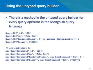 • There is a method in the untyped query builder for
  every query operator in the MongoDB query
  language
Query.EQ("_id", 1234)
Query.EQ("nm", "John Doe")
Query.NE("EmployeeStatus", 1) // assumes Status.Active == 1
Query.GT("Salary", 100000)

// are equivalent to
new QueryDocument("_id", 1234)
new QueryDocument("nm", "John Doe")
new QueryDocument("EmployeeStatus", new BsonDocument("$ne", 1))
new QueryDocument("Salary", new BsonDocument("$gt", 100000))


                                                                  16
 
