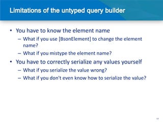 • You have to know the element name
   – What if you use [BsonElement] to change the element
     name?
   – What if you mistype the element name?
• You have to correctly serialize any values yourself
   – What if you serialize the value wrong?
   – What if you don't even know how to serialize the value?




                                                               17
 