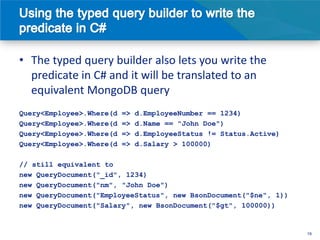 • The typed query builder also lets you write the
  predicate in C# and it will be translated to an
  equivalent MongoDB query
Query<Employee>.Where(d   =>   d.EmployeeNumber == 1234)
Query<Employee>.Where(d   =>   d.Name == "John Doe")
Query<Employee>.Where(d   =>   d.EmployeeStatus != Status.Active)
Query<Employee>.Where(d   =>   d.Salary > 100000)

// still equivalent to
new QueryDocument("_id", 1234)
new QueryDocument("nm", "John Doe")
new QueryDocument("EmployeeStatus", new BsonDocument("$ne", 1))
new QueryDocument("Salary", new BsonDocument("$gt", 100000))


                                                                    19
 