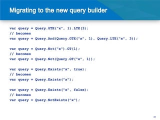 var query = Query.GTE("x", 1).LTE(3);
// becomes
var query = Query.And(Query.GTE("x", 1), Query.LTE("x", 3));

var query = Query.Not("x").GT(1);
// becomes
var query = Query.Not(Query.GT("x", 1));

var query = Query.Exists("x", true);
// becomes
var query = Query.Exists("x");

var query = Query.Exists("x", false);
// becomes
var query = Query.NotExists("x");



                                                               20
 