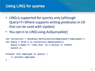 • LINQ is supported for queries only (although
  Query<T>.Where supports writing predicates in C#
  that can be used with Update)
• You opt-in to LINQ using AsQueryable()
var collection = database.GetCollection<Employee>("employees");
var query = from e in collection.AsQueryable()
    where e.Name == "John Doe" && e.Salary >= 100000
    select e;

foreach (var employee in query) {
    // process employee
}



                                                                  21
 