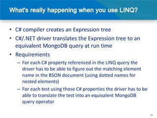 • C# compiler creates an Expression tree
• C#/.NET driver translates the Expression tree to an
  equivalent MongoDB query at run time
• Requirements
   – For each C# property referenced in the LINQ query the
     driver has to be able to figure out the matching element
     name in the BSON document (using dotted names for
     nested elements)
   – For each test using those C# properties the driver has to be
     able to translate the test into an equivalent MongoDB
     query operator

                                                                    22
 